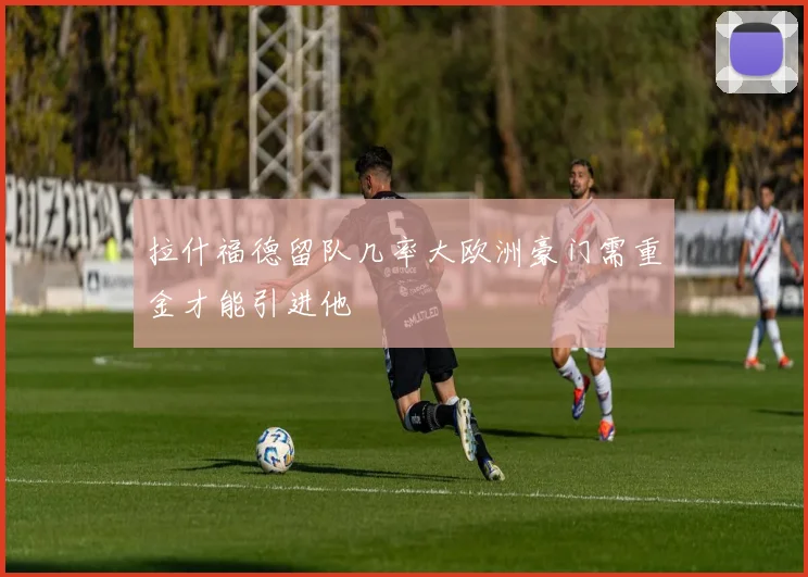 拉什福德留队几率大欧洲豪门需重金才能引进他