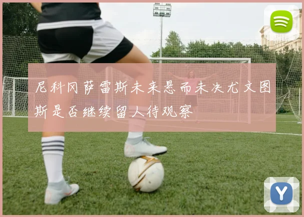 尼科冈萨雷斯未来悬而未决尤文图斯是否继续留人待观察