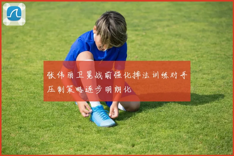 张伟丽卫冕战前强化摔法训练对手压制策略逐步明朗化